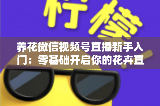 养花微信视频号直播新手入门：零基础开启你的花卉直播之旅，从开播到涨粉变现的完整指南