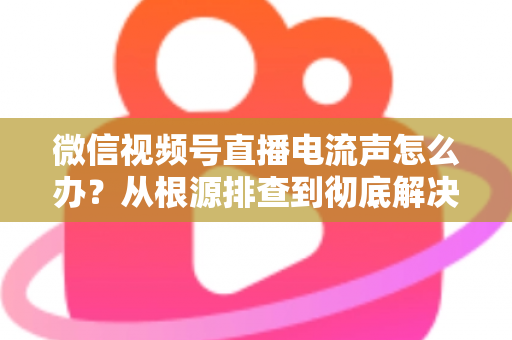 微信视频号直播电流声怎么办?从根源排查到彻底解决的完整指南 微信视频号直播电流声怎么办?从根源排查到彻底解决的完整指南