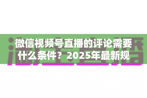 微信视频号直播的评论需要什么条件？2025年最新规则全解析与实操指南