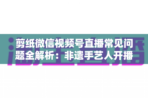 剪纸微信视频号直播常见问题全解析：非遗手艺人开播必备的避坑指南