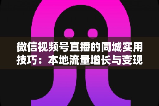 微信视频号直播的同城实用技巧：本地流量增长与变现的一站式实战指南