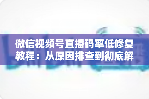 微信视频号直播码率低修复教程：从原因排查到彻底解决的完整实战指南
