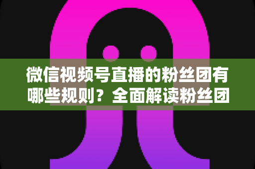 微信视频号直播的粉丝团有哪些规则？全面解读粉丝团规则与运营指南