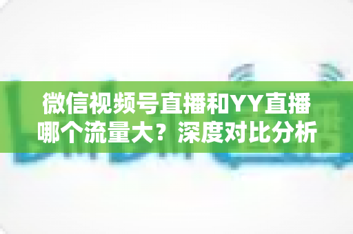 微信视频号直播和YY直播哪个流量大?深度对比分析助你选对平台 微信视频号直播和YY直播哪个流量大?深度对比分析助你选对平台