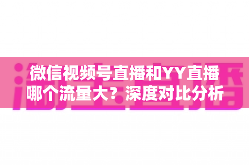 微信视频号直播和YY直播哪个流量大？深度对比分析助你选对平台