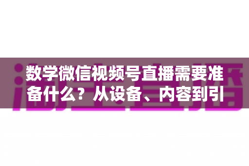 数学微信视频号直播需要准备什么？从设备、内容到引流的全方位开播指南