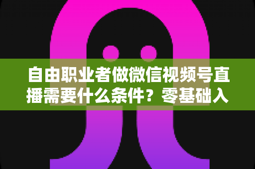 自由职业者做微信视频号直播需要什么条件？零基础入门与变现全攻略