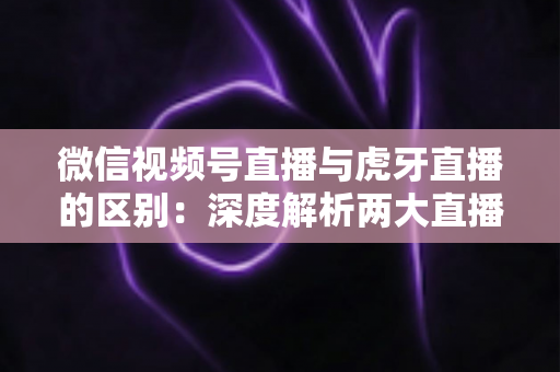 微信视频号直播与虎牙直播的区别：深度解析两大直播平台的核心差异与选择指南