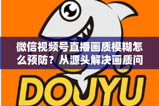 微信视频号直播画质模糊怎么预防？从源头解决画质问题的完整攻略