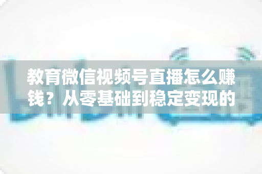 教育微信视频号直播怎么赚钱？从零基础到稳定变现的完整实战指南