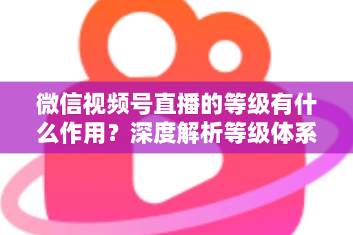 微信视频号直播的等级有什么作用？深度解析等级体系的价值、玩法与提升全攻略