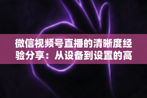 微信视频号直播的清晰度经验分享：从设备到设置的高清直播全流程实战指南