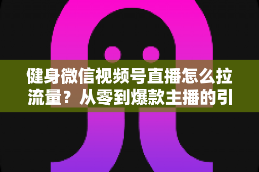 健身微信视频号直播怎么拉流量？从零到爆款主播的引流实战指南