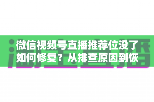 微信视频号直播推荐位没了如何修复？从排查原因到恢复流量的完整解决方案