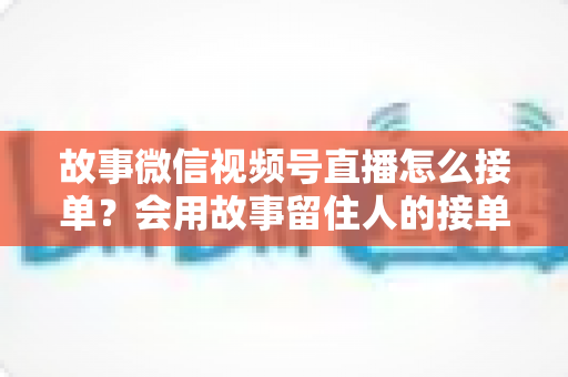 故事微信视频号直播怎么接单？会用故事留住人的接单实战全攻略