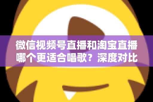 微信视频号直播和淘宝直播哪个更适合唱歌?深度对比分析帮你选对直播舞台 微信视频号直播和淘宝直播哪个更适合唱歌?深度对比分析帮你选对直播舞台