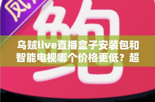 乌贼live直播盒子安装包和智能电视哪个价格更低？超全成本对比与省钱选购指南