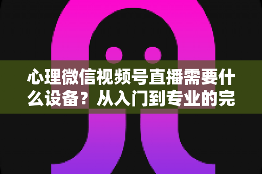 心理微信视频号直播需要什么设备？从入门到专业的完整清单与搭建指南