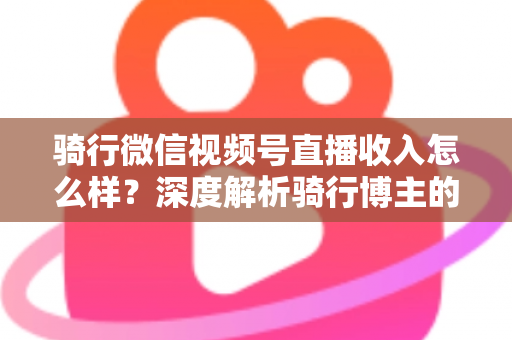 骑行微信视频号直播收入怎么样?深度解析骑行博主的赚钱潜力与变现路径 骑行微信视频号直播收入怎么样?深度解析骑行博主的赚钱潜力与变现路径