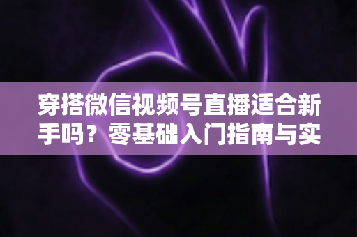 穿搭微信视频号直播适合新手吗?零基础入门指南与实战建议全解析 穿搭微信视频号直播适合新手吗?零基础入门指南与实战建议全解析