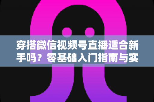 穿搭微信视频号直播适合新手吗？零基础入门指南与实战建议全解析