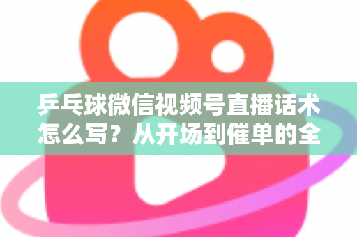 乒乓球微信视频号直播话术怎么写？从开场到催单的全流程话术指南（新手必备干货）