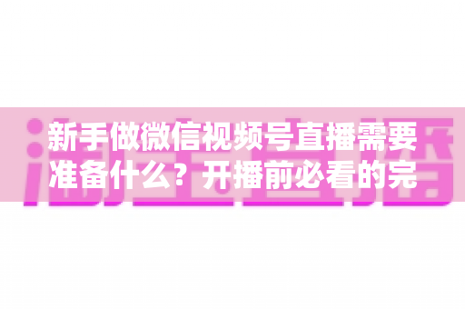 新手做微信视频号直播需要准备什么？开播前必看的完整准备清单与实战指南