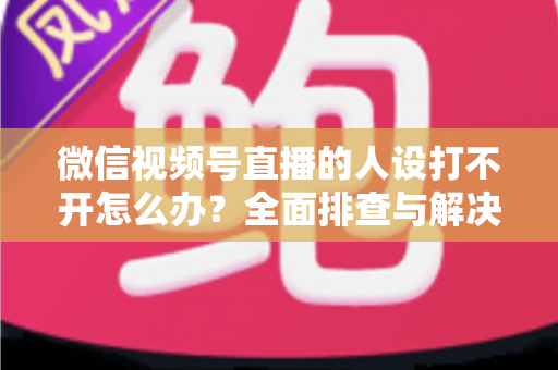 微信视频号直播的人设打不开怎么办?全面排查与解决指南助你快速恢复直播 微信视频号直播的人设打不开怎么办?全面排查与解决指南助你快速恢复直播
