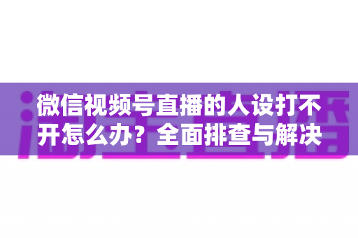 微信视频号直播的人设打不开怎么办?全面排查与解决指南助你快速恢复直播 微信视频号直播的人设打不开怎么办?全面排查与解决指南助你快速恢复直播