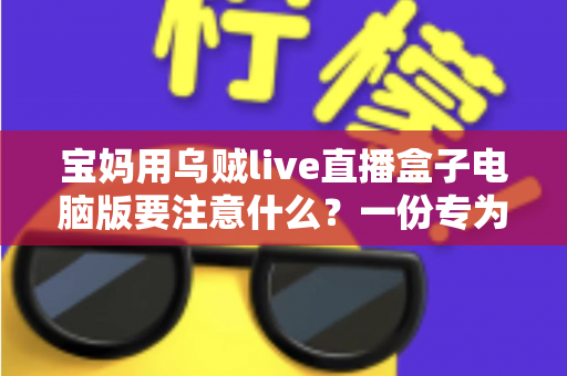 宝妈用乌贼live直播盒子电脑版要注意什么?一份专为妈妈群体准备的安全实用指南 宝妈用乌贼live直播盒子电脑版要注意什么?一份专为妈妈群体准备的安全实用指南