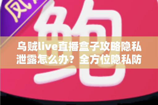 乌贼live直播盒子攻略隐私泄露怎么办？全方位隐私防护与紧急应对实用指南