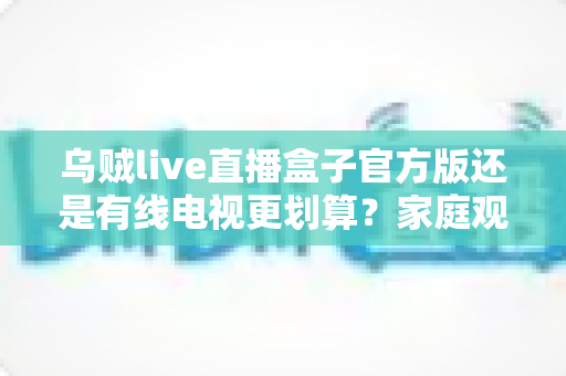 乌贼live直播盒子官方版还是有线电视更划算?家庭观影最省钱方案深度解析与选购指南 乌贼live直播盒子官方版还是有线电视更划算?家庭观影最省钱方案深度解析与选购指南