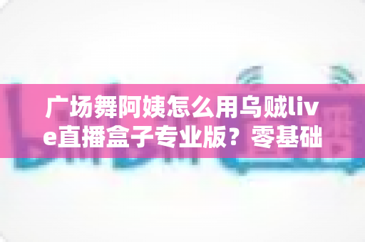 广场舞阿姨怎么用乌贼live直播盒子专业版？零基础也能秒变直播达人的实用指南