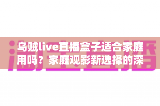 乌贼live直播盒子适合家庭用吗？家庭观影新选择的深度解析与实用选购指南