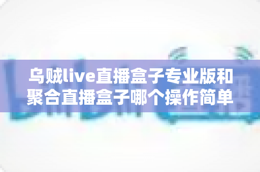 乌贼live直播盒子专业版和聚合直播盒子哪个操作简单？新手主播上手难度全维度深度测评