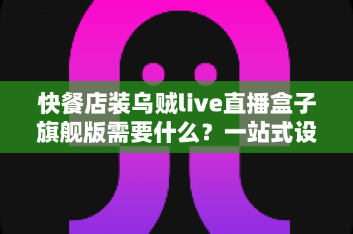 快餐店装乌贼live直播盒子旗舰版需要什么?一站式设备清单、资质流程与落地实战指南 快餐店装乌贼live直播盒子旗舰版需要什么?一站式设备清单、资质流程与落地实战指南