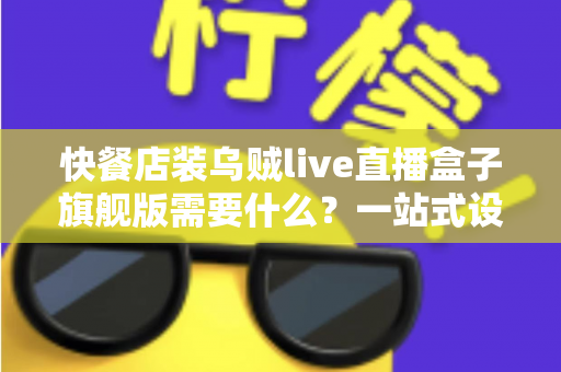 快餐店装乌贼live直播盒子旗舰版需要什么?一站式设备清单、资质流程与落地实战指南 快餐店装乌贼live直播盒子旗舰版需要什么?一站式设备清单、资质流程与落地实战指南