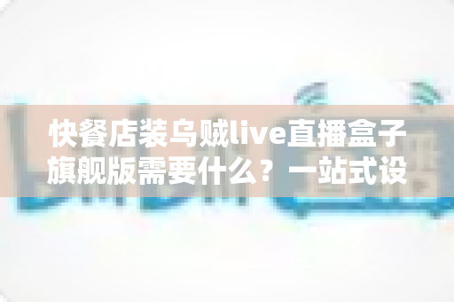 快餐店装乌贼live直播盒子旗舰版需要什么？一站式设备清单、资质流程与落地实战指南
