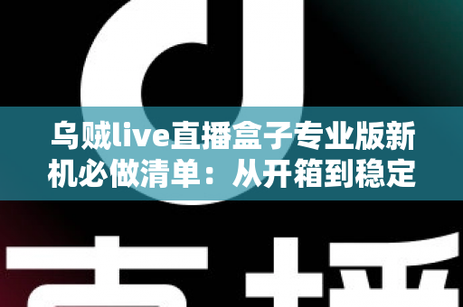 乌贼live直播盒子专业版新机必做清单：从开箱到稳定开播的保姆级设置指南