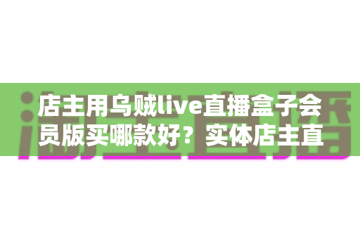 店主用乌贼live直播盒子会员版买哪款好？实体店主直播设备选购全指南