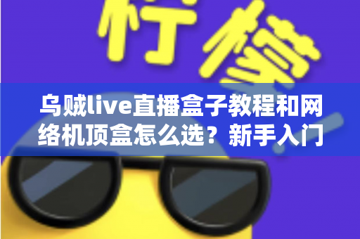 乌贼live直播盒子教程和网络机顶盒怎么选？新手入门与选购避坑全攻略