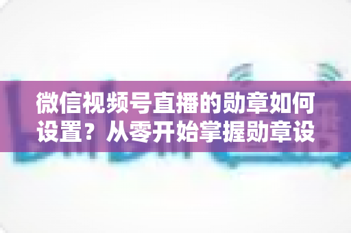 微信视频号直播的勋章如何设置？从零开始掌握勋章设置全流程与涨粉运营技巧