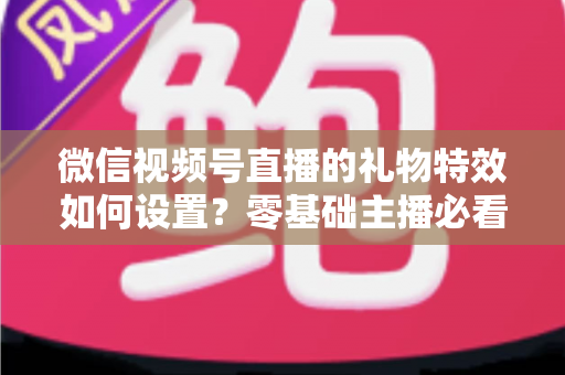 微信视频号直播的礼物特效如何设置?零基础主播必看的完整实操指南 微信视频号直播的礼物特效如何设置?零基础主播必看的完整实操指南