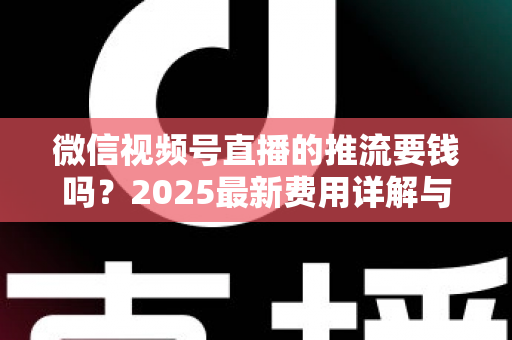 微信视频号直播的推流要钱吗?2025最新费用详解与免费开播全攻略 微信视频号直播的推流要钱吗?2025最新费用详解与免费开播全攻略