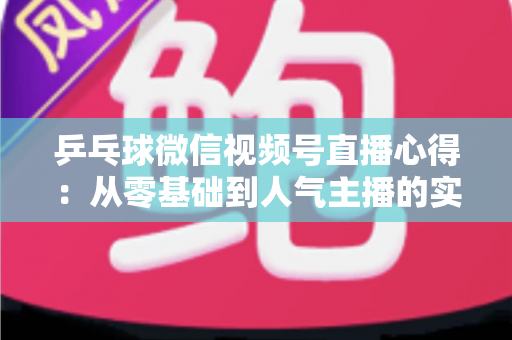 乒乓球微信视频号直播心得：从零基础到人气主播的实战经验全解析