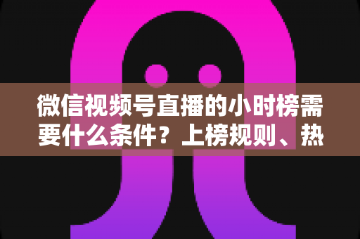 微信视频号直播的小时榜需要什么条件？上榜规则、热度提升技巧全解析