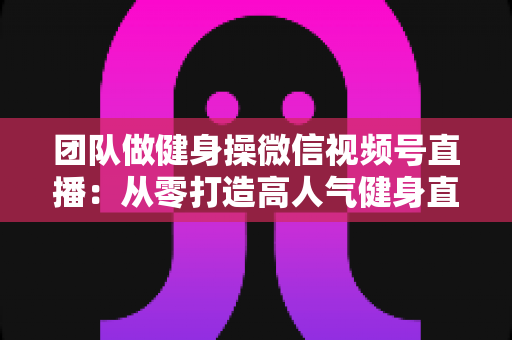 团队做健身操微信视频号直播:从零打造高人气健身直播间的完整指南 团队做健身操微信视频号直播:从零打造高人气健身直播间的完整指南