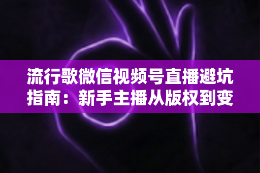 流行歌微信视频号直播避坑指南：新手主播从版权到变现的全流程实战手册