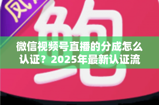 微信视频号直播的分成怎么认证？2025年最新认证流程、条件与避坑指南全解析