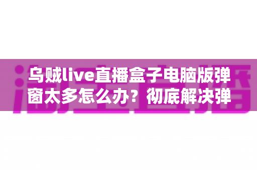 乌贼live直播盒子电脑版弹窗太多怎么办？彻底解决弹窗困扰的完整教程